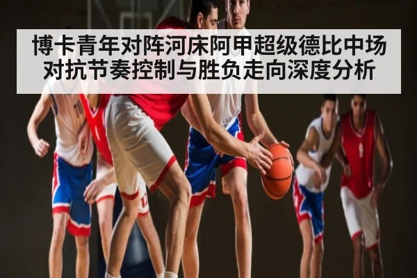 博卡青年对阵河床阿甲超级德比中场对抗节奏控制与胜负走向深度分析