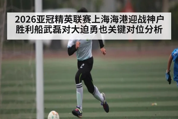 2026亚冠精英联赛上海海港迎战神户胜利船武磊对大迫勇也关键对位分析