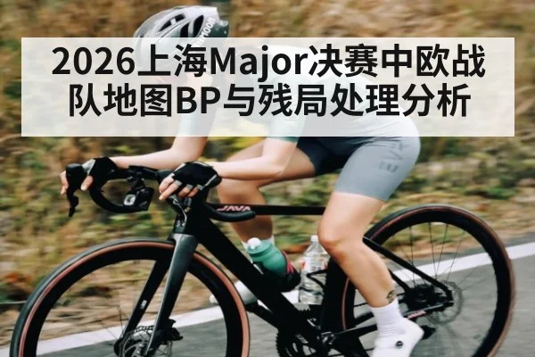 2026上海Major决赛中欧战队地图BP与残局处理分析